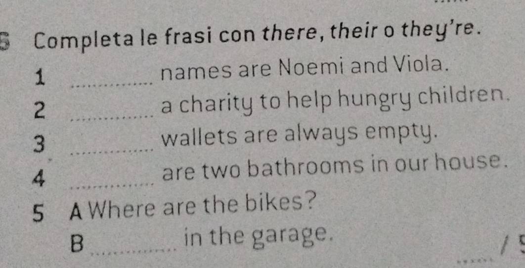 Completa le frasi con there, their o they're. 
1 _names are Noemi and Viola. 
2 _a charity to help hungry children. 
_3 
wallets are always empty. 
4 _are two bathrooms in our house. 
5 A Where are the bikes? 
_B 
in the garage. 
/