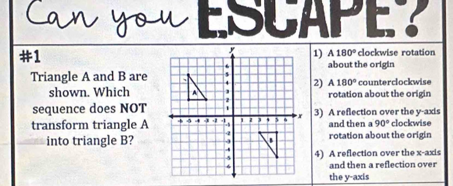 #1
1) A180° clockwise rotation
about the origin
Triangle A and B are
2) A 180°
counterclockwise
shown. Which
rotation about the origin
sequence does NOT
transform triangle A3) A reflection over the y-axis
and then a 90° clockwise
into triangle B?rotation about the origin
4) A reflection over the x-axis
and then a reflection over
the y-axis