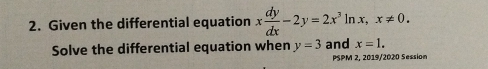 Given the differential equation x dy/dx -2y=2x^3ln x, x!= 0. 
Solve the differential equation when y=3 and x=1. 
PSPM 2, 2019/2020 Session