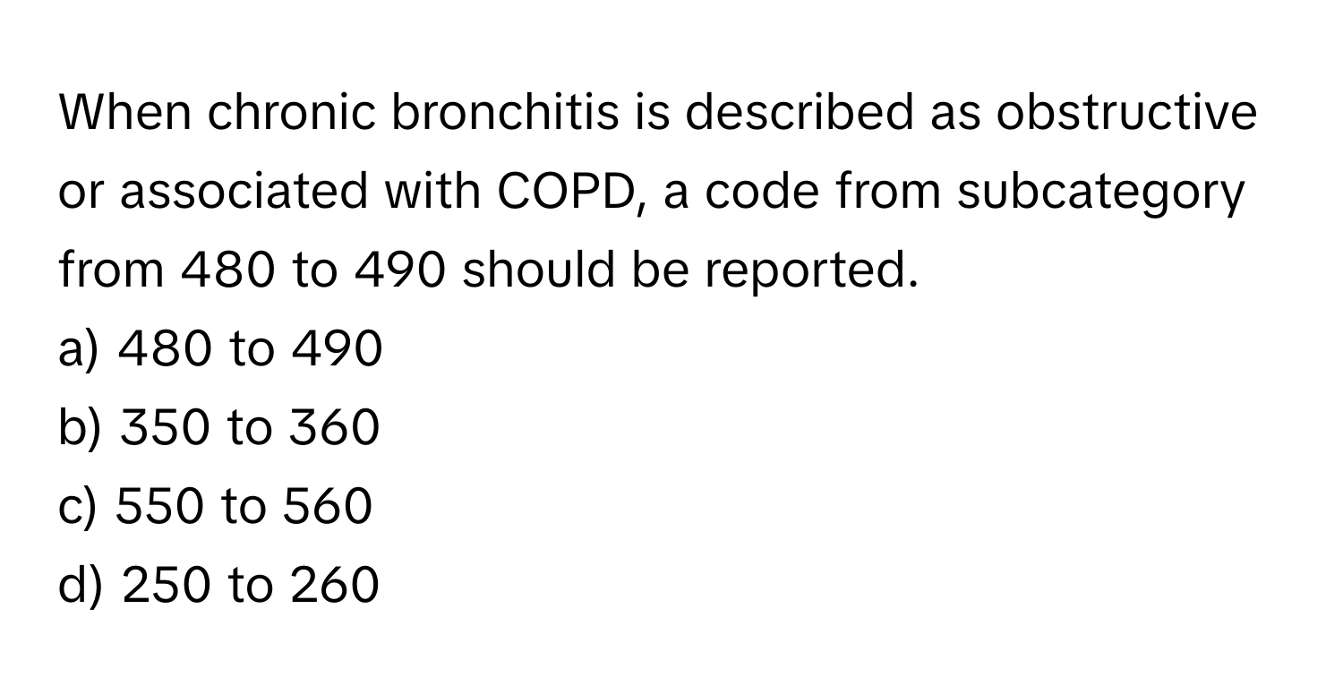 When chronic bronchitis is described as obstructive or associated with COPD, a code from subcategory from 480 to 490 should be reported.

a) 480 to 490
b) 350 to 360
c) 550 to 560
d) 250 to 260