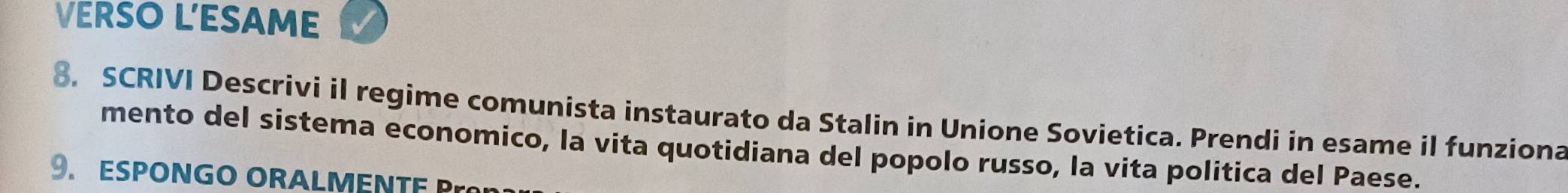 VERSO L'ESAME 
8. SCRIVI Descrivi il regime comunista instaurato da Stalin in Unione Sovietica. Prendi in esame il funziona 
mento del sistema economico, la vita quotidiana del popolo russo, la vita politica del Paese. 
9. ESPONGO ORALMENTE