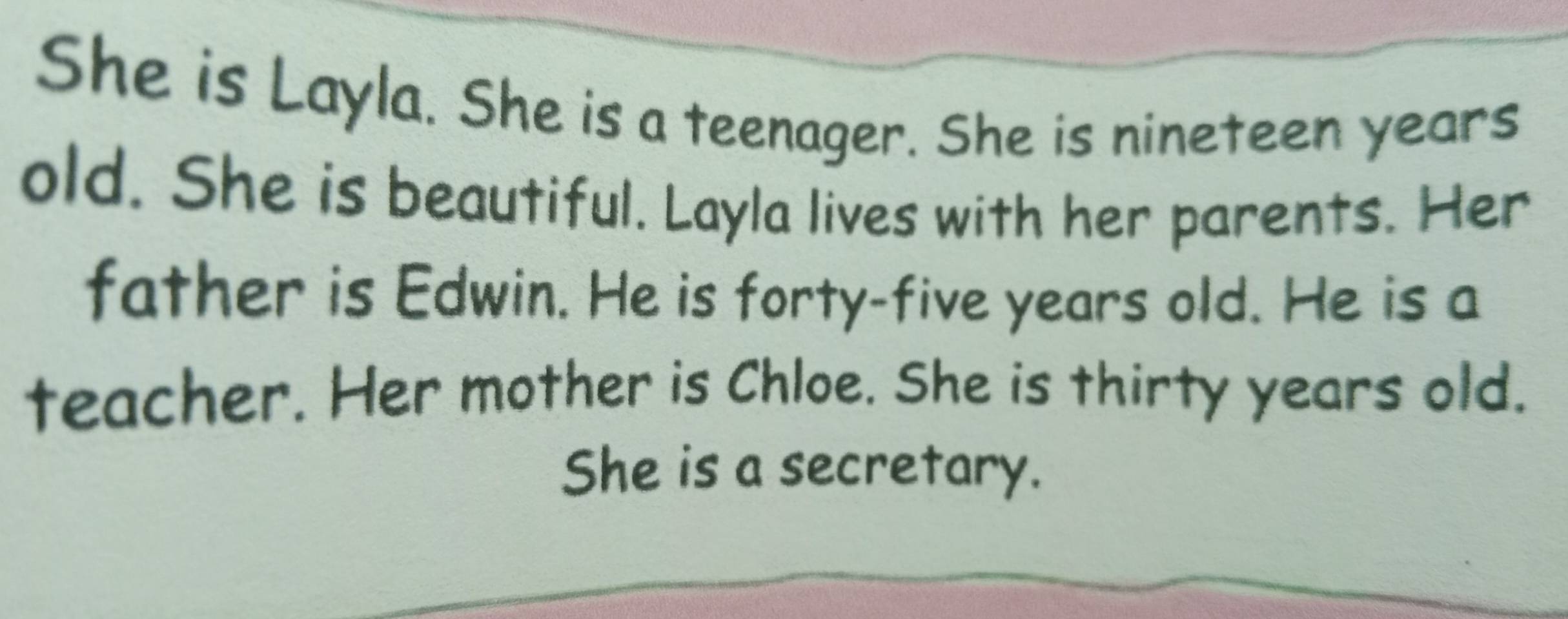 She is Layla. She is a teenager. She is nineteen years 
old. She is beautiful. Layla lives with her parents. Her 
father is Edwin. He is forty-five years old. He is a 
teacher. Her mother is Chloe. She is thirty years old. 
She is a secretary.