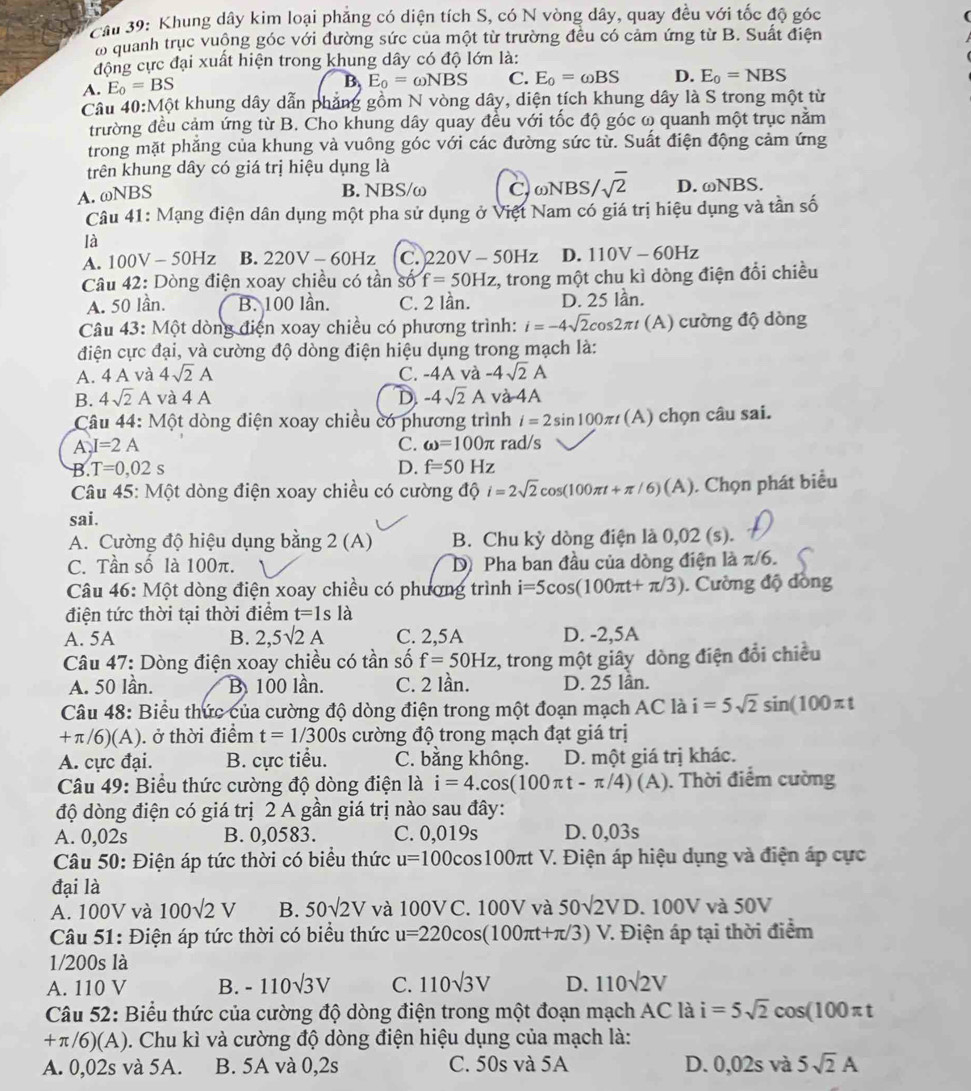 Khung dây kim loại phẳng có diện tích S, có N vòng dây, quay đều với tốc độ góc
a quanh trục vuộng góc với đường sức của một từ trường đều có cảm ứng từ B. Suất điện
động cực đại xuất hiện trong khung dây có độ lớn là:
A. E_0=BS
B. E_0=omega NBS C. E_0=omega BS D. E_0=NBS
Câu 40:M6t : khung dây dẫn phẳng gồm N vòng dây, diện tích khung dây là S trong một từ
trường đều cảm ứng từ B. Cho khung dây quay đều với tốc độ góc ω quanh một trục nằm
trong mặt phẳng của khung và vuông góc với các đường sức từ. Suất điện động cảm ứng
trên khung dây có giá trị hiệu dụng là
A. ωNBS
B. NBS/ω C, ωNBS/ sqrt(2) D. ωNBS.
Câu 41: Mạng điện dân dụng một pha sử dụng ở Việt Nam có giá trị hiệu dụng và tần số
là
A. 100V-50Hz B. 220V-60Hz C. 220V-50Hz D. 110V-60Hz
Câu 42: Dòng điện xoay chiều có tần số f=50Hz z, trong một chu kì dòng điện đổi chiều
A. 50 lần. B. 100 lần. C. 2 lần. D. 25 lần.
Câu 43: Một dòng điện xoay chiều có phương trình: i=-4sqrt(2)cos 2π t (A) cường độ dòng
điện cực đại, và cường độ dòng điện hiệu dụng trong mạch là:
A. 4 A và 4sqrt(2)A C. -4A và -4sqrt(2)A
B. 4sqrt(2)A và 4 A D. -4sqrt(2)A và 4A
Câu 44: Một dòng điện xoay chiều có phương trình i=2sin 100π t (A) chọn câu sai.
A, I=2A C. omega =100π rad/s
B. T=0,02s D. f=50Hz
Câu 45: Một dòng điện xoay chiều có cường độ i=2sqrt(2)cos (100π t+π /6)(A). Chọn phát biểu
sai.
A. Cường độ hiệu dụng bằng 2(A ) B. Chu kỳ dòng điện là 0,02 (s).
C. Tần số là 100π. D Pha ban đầu của dòng điện là π /6
Câu 46: Một dòng điện xoay chiều có phương trình i=5cos (100π t+π /3). Cường độ đồng
điện tức thời tại thời điểm t=1sla
A. 5A B. 2,5surd 2A C. 2,5A D. -2,5A
Câu 47: Dòng điện xoay chiều có tần số f=50Hz z, trong một giây dòng điện đổi chiều
A. 50 lần. B 100 lần. C. 2 lần. D. 25 lần.
Câu 48: Biểu thức của cường độ dòng điện trong một đoạn mạch AC là i=5sqrt(2)sin (100π t
+ π/6)(A). ở thời điểm t=1/300s cường độ trong mạch đạt giá trị
A. cực đại. B. cực tiểu. C. bằng không. D. một giá trị khác.
Câu 49: Biểu thức cường độ dòng điện là i=4.cos (100π t-π /4)(A). Thời điểm cường
độ dòng điện có giá trị 2 A gần giá trị nào sau đây:
A. 0,02s B. 0,0583. C. 0,019s D. 0,03s
Câu 50: Điện áp tức thời có biểu thức u=100cos 1 OC Oπt V. Điện áp hiệu dụng và điện áp cực
đại là
A. 100V và 100sqrt(2)V B. 50sqrt(2)V và 100V C. 100V và 50sqrt(2)VD.100V và 50V
Câu 51: Điện áp tức thời có biểu thức u=220cos (100π t+π /3) V. Điện áp tại thời điểm
1/200s là
A. 110 V B. -110sqrt(3)V C. 110sqrt(3)V D. 110sqrt(2)V
Câu 52: Biểu thức của cường độ dòng điện trong một đoạn mạch AC là i=5sqrt(2)cos (100π t
+π/6)(A). Chu kì và cường độ dòng điện hiệu dụng của mạch là:
A. 0,02s và 5A. B. 5A và 0,2s C. 50s và 5A D. 0. 02s và 5sqrt(2)A