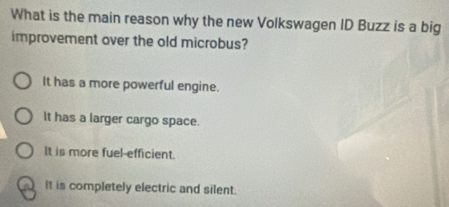 What is the main reason why the new Volkswagen ID Buzz is a big
improvement over the old microbus?
It has a more powerful engine.
It has a larger cargo space.
It is more fuel-efficient.
It is completely electric and silent.