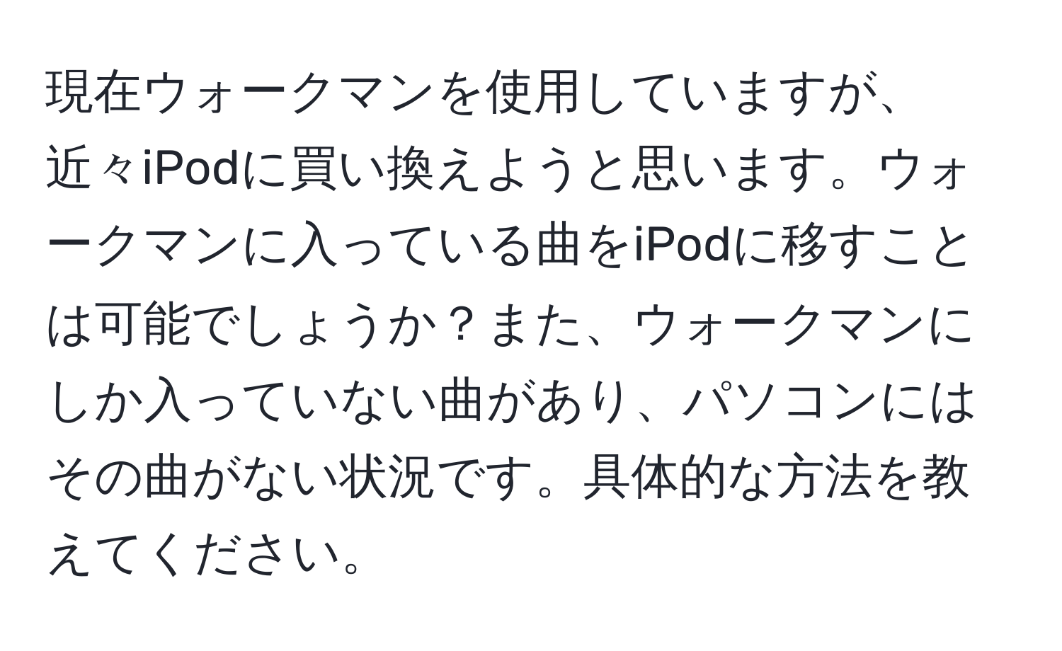 現在ウォークマンを使用していますが、近々iPodに買い換えようと思います。ウォークマンに入っている曲をiPodに移すことは可能でしょうか？また、ウォークマンにしか入っていない曲があり、パソコンにはその曲がない状況です。具体的な方法を教えてください。