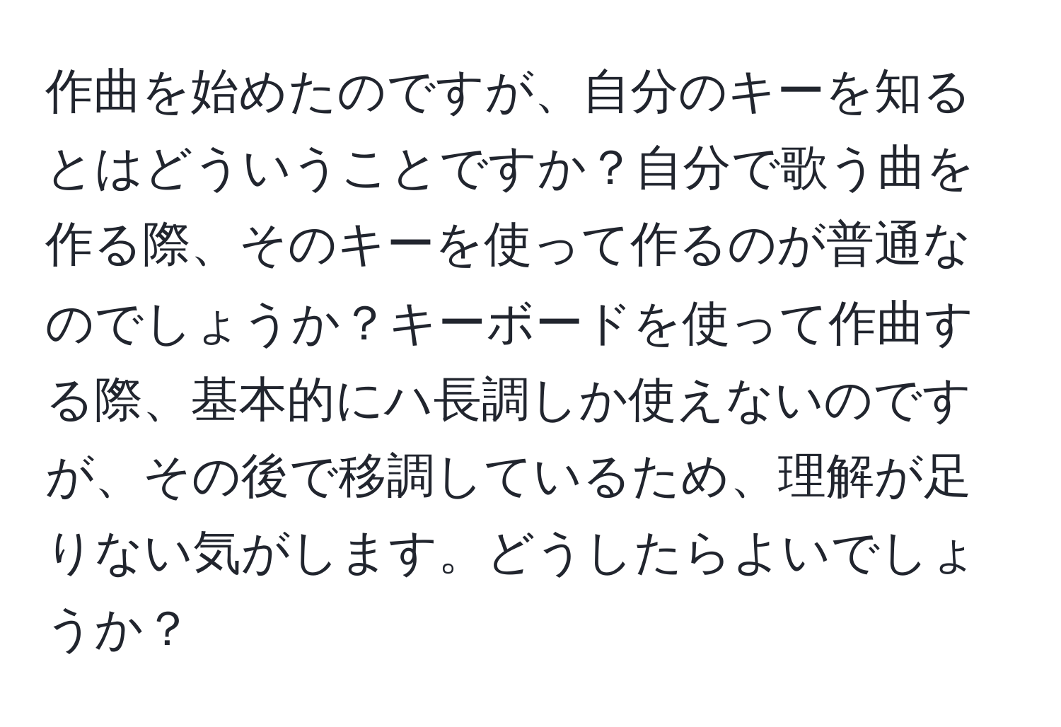 作曲を始めたのですが、自分のキーを知るとはどういうことですか？自分で歌う曲を作る際、そのキーを使って作るのが普通なのでしょうか？キーボードを使って作曲する際、基本的にハ長調しか使えないのですが、その後で移調しているため、理解が足りない気がします。どうしたらよいでしょうか？