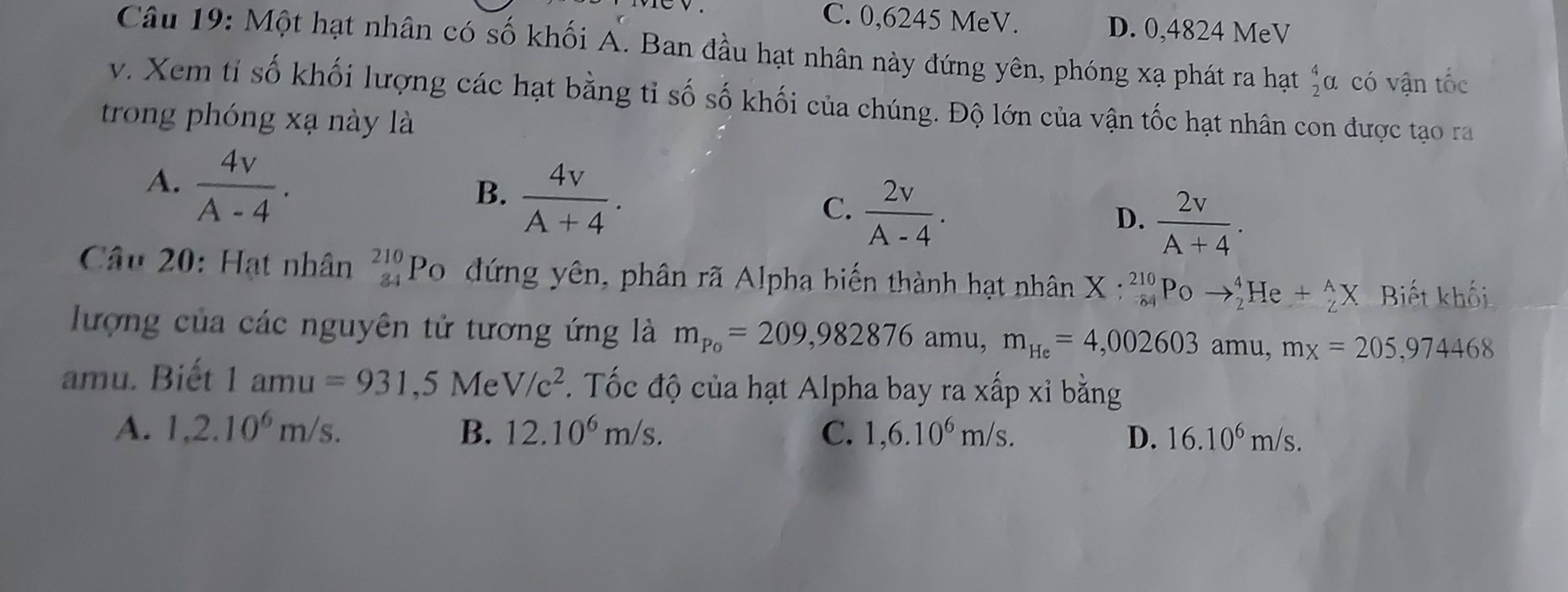 C. 0,6245 MeV. D. 0,4824 MeV
Câu 19: Một hạt nhân có số khối A. Ban đầu hạt nhân này đứng yên, phóng xạ phát ra hạt _2^(4a. có vận tốc
v. Xem tỉ số khối lượng các hạt bằng tỉ số số khối của chúng. Độ lớn của vận tốc hạt nhân con được tạo ra
trong phóng xạ này là
A. frac 4v)A-4.
B.  4v/A+4 .
C.  2v/A-4 .
D.  2v/A+4 . 
Câu 20: Hạt nhân _(84)^(210)P_C ) đứng yên, phân rã Alpha biến thành hạt nhân X:_(84)^(210)Poto _2^(4He+_2^AX Biết khối
lượng của các nguyên tử tương ứng là m_Po)=209,982876 amu, m_He=4,002603 amu, mx=205,974468
amu. Biết 1amu=931.51 Me V/c^2. Tốc độ của hạt Alpha bay ra xấp xỉ bằng
A. 1,2.10^6m/s. B. 12.10^6m/s. C. 1,6.10^6m/s. D. 16.10^6m/s.