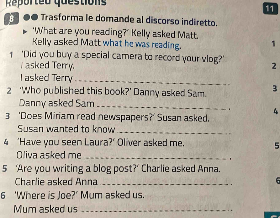 Reported questions 
11 
B Trasforma le domande al discorso indiretto. 
‘What are you reading?’ Kelly asked Matt. 
Kelly asked Matt what he was reading. 
1 
1 ‘Did you buy a special camera to record your vlog?’ 
I asked Terry. 2 
I asked Terry_ 
. 
2 ‘Who published this book?’ Danny asked Sam. 
3 
Danny asked Sam_ 
. 
4 
3 ‘Does Miriam read newspapers?’ Susan asked. 
Susan wanted to know_ 
. 
4 ‘Have you seen Laura?’ Oliver asked me. 
5 
Oliva asked me_ 
5 ‘Are you writing a blog post?’ Charlie asked Anna. 
Charlie asked Anna _6 
. 
6 ‘Where is Joe?’ Mum asked us. 
Mum asked us_ 
.