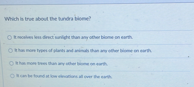 Which is true about the tundra biome?
It receives less direct sunlight than any other biome on earth.
It has more types of plants and animals than any other biome on earth.
It has more trees than any other biome on earth.
It can be found at low elevations all over the earth.