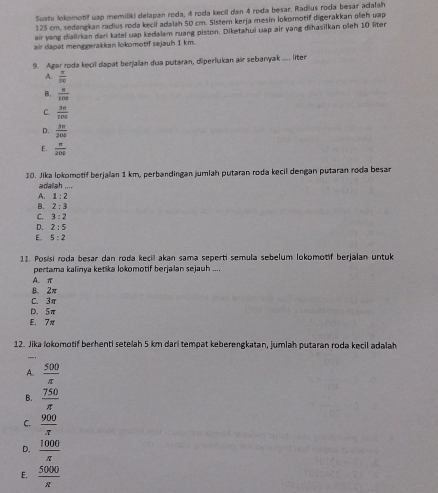 Suatu lokomotif uap memiliki delapan roda, 4 roda kecil dan 4 roda besar. Radius roda besar adalah
125 cm, sedangkan radius roda kecil adalah 50 cm. Sister kerja mesin lokomotif digerakkan oleh uap
air yang dialirkan dari katel uap kedalam ruang piston. Diketahui uap air yang dihasilkan oleh 10 liter
air dapat menggerakkan lokomotif sejauh 1 km.
9. Agar roda kecil dapat berjalan dua putaran, diperlukan air sebanyak .... liter
A.  π /50 
B.  8/308 
C.  3π /100 
D.  3π /200 
E.  n/200 
10. Jika lokomotif berjaian 1 km, perbandingan jumlah putaran roda kecil dengan putaran roda besan
adalah ....
A. 1:2
B. 2:3
C. 3:2
D. 2:5
E. 5:2
11. Posisi roda besar dan roda kecil akan sama seperti semula sebelum lokomotif berjalan untuk
pertama kalinya ketika lokomotif berjalan sejauh ....
A π
B. 2π
C. 3π
D. 5π
E. 7π
12. Jika lokomotif berhenti setelah 5 km dari tempat keberengkatan, jumlah putaran roda kecil adalah
,,_ .
A.  500/π  
B.  750/π  
C.  900/π  
D.  1000/π  
E.  5000/π  