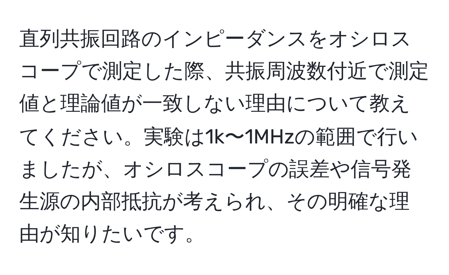 直列共振回路のインピーダンスをオシロスコープで測定した際、共振周波数付近で測定値と理論値が一致しない理由について教えてください。実験は1k〜1MHzの範囲で行いましたが、オシロスコープの誤差や信号発生源の内部抵抗が考えられ、その明確な理由が知りたいです。