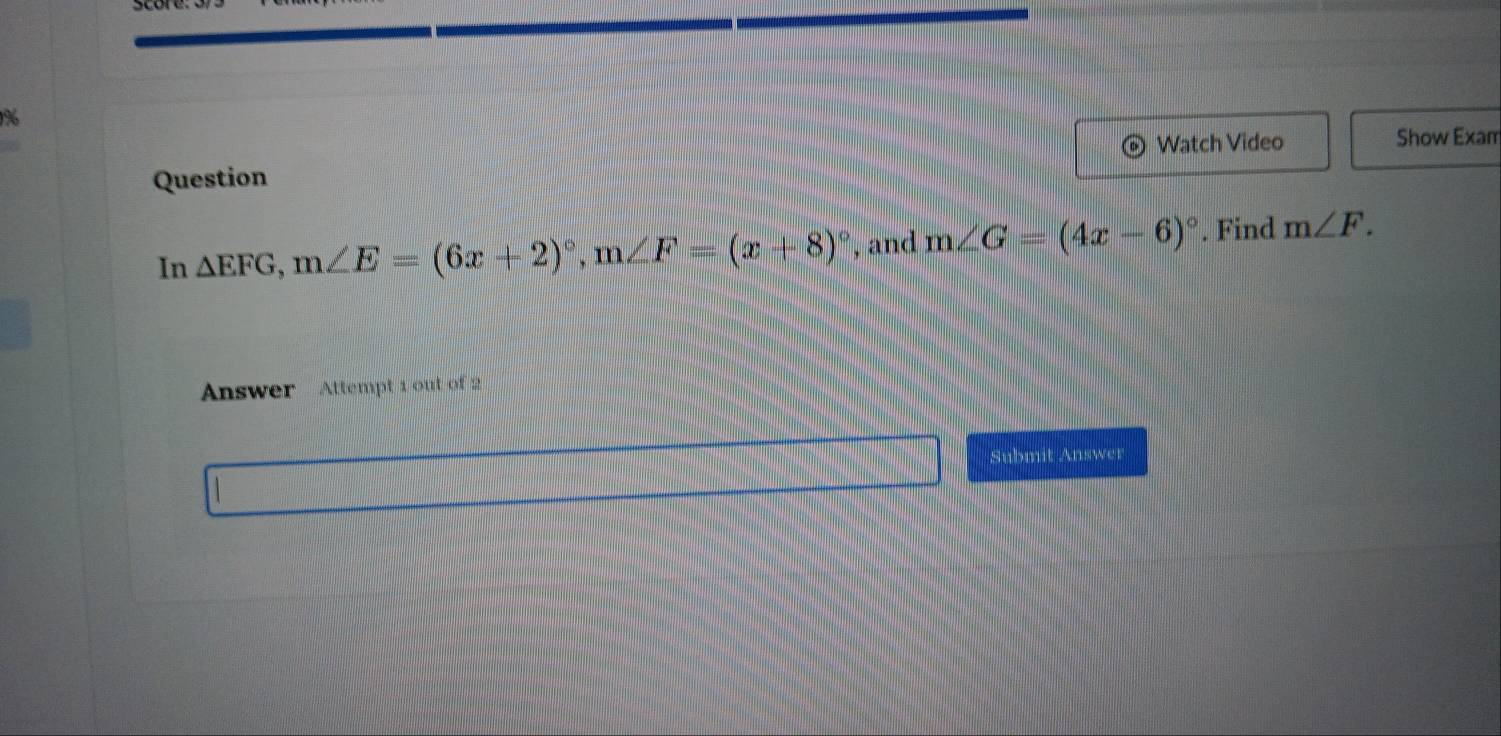 Watch Video Show Exam 
Question 
In △ EFG, m∠ E=(6x+2)^circ , m∠ F=(x+8)^circ  , and m∠ G=(4x-6)^circ . Find m∠ F. 
Answer Attempt 1 out of 2 
Submit Answer