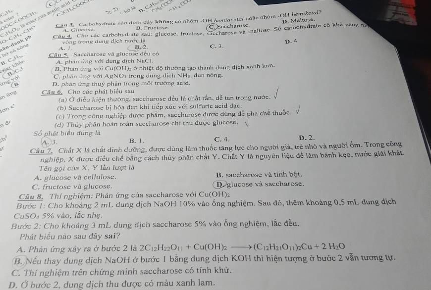 CaH,
H.O-, là ester của acetic acid. C
i ester ?
Câu 3. Carbohydrate nào dưới đây không có nhóm -OH hemiacetal hoặc nhóm -OH hemiketal?
A. Glucose B. Fructose. C. Saccharose D. Maltose.
ân-danh ph O-C:H₆-CHC OOC-COOCH₃
Câu 4, Cho các carbohydrate sau: glucose, fructose, saccharose và maltose. Số carbohydrate có khả năng mô
vòng trong dung dịch nước là D. 4
hở có công
A. 1 B, 2.
ster khôn B. C,H₂ Câu 5. Saccharose và glucose đều có C. 3.
A. phân ứng với dung dịch NaCl.
ng với B.C. B. Phân ứng với Cu(OH)₂ ở nhiệt độ thường tạo thành dung dịch xanh lam.
C. phân ứng với AgNO₃ trong dung dịch NH₃, đun nóng.
(B D. phản ứng thuỷ phân trong môi trường acid.
n ứng Câu 6, Cho các phát biểu sau
(a) Ở điều kiện thường, saccharose đều là chất rấn, dễ tan trong nước.
ơn e¹ (b) Saccharose bị hóa đen khi tiếp xúc với sulfuric acid đặc.
(c) Trong công nghiệp dược phẩm, saccharose được dùng để pha chế thuốc.
n đ (d) Thủy phân hoàn toàn saccharose chi thu được glucose.
h Số phát biểu đúng là C. 4. D. 2.
A. 3. B. 1.
Câu 7. Chất X là chất dinh dưỡng, được dùng làm thuốc tăng lực cho người giả, trẻ nhỏ và người ốm. Trong công
nghiệp, X được điều chế bằng cách thủy phân chất Y. Chất Y là nguyên liệu để làm bánh kẹo, nước giải khát.
Tên gọi của X, Y lần lượt là
A. glucose và cellulose. B. saccharose và tinh bột.
C. fructose và glucose. D.glucose và saccharose.
Câu 8. Thí nghiệm: Phản ứng của saccharose với Cu(OH)2
Bước 1: Cho khoảng 2 mL dung dịch NaOH 10% vào ống nghiệm. Sau đó, thêm khoảng 0,5 mL dung dịch
CuSO₄ 5% vào, lắc nhẹ.
Bước 2: Cho khoảng 3 mL dung dịch saccharose 5% vào ống nghiệm, lắc đều.
Phát biểu nào sau đây sai?
A. Phản ứng xảy ra ở bước 2 là 2C_12H_22O_11+Cu(OH)_2to (C_12H_21O_11)_2Cu+2H_2O
B. Nếu thay dung dịch NaOH ở bước 1 bằng dung dịch KOH thì hiện tượng ở bước 2 vẫn tương tự.
C. Thí nghiệm trên chứng minh saccharose có tính khử.
D. Ở bước 2, dung dịch thu được có màu xanh lam.