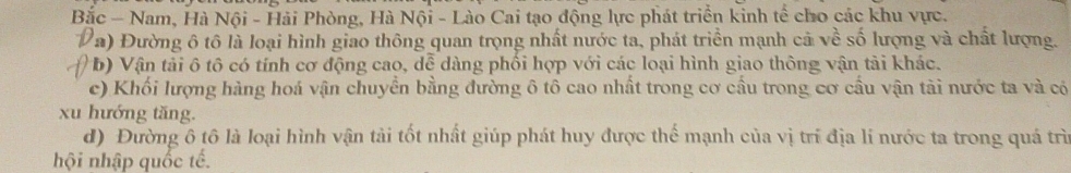 Bắc - Nam, Hà Nội - Hải Phòng, Hà Nội - Lào Cai tạo động lực phát triển kinh tế cho các khu vực.
a) Đường ô tô là loại hình giao thông quan trọng nhất nước ta, phát triển mạnh cả về số lượng và chất lượng.
* b) Vận tải ô tô có tính cơ động cao, dễ dàng phối hợp với các loại hình giao thông vận tải khác.
c) Khối lượng hàng hoá vận chuyển bằng đường ô tô cao nhất trong cơ cầu trong cơ cầu vận tài nước ta và có
xu hướng tăng.
d) Đường ô tô là loại hình vận tải tốt nhất giúp phát huy được thế mạnh của vị trí địa lí nước ta trong quá trì
hội nhập quốc tế.