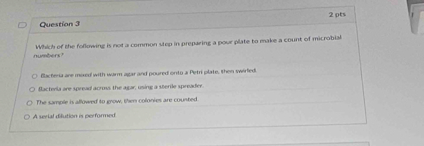 Which of the following is not a common step in preparing a pour plate to make a count of microbial
numbers?
Bacteria are mixed with warm agar and poured onto a Petri plate, then swirled.
Bacteria are spread across the agar, using a sterile spreader.
The sample is allowed to grow, then colonies are counted.
A serial dilution is performed.