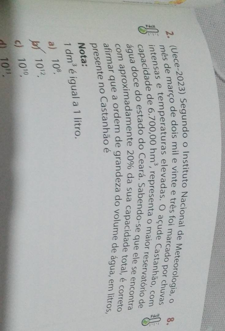 (Uece-2023) Segundo o Instituto Nacional de Meteorologia, o
8.
mês de março de dois mil e vinte e três foi marcado por chuvas
4 intensas e ten
levadas. O açude Castanhão, com
capacidade de 6.700,00hm^3 , representa o maior reservatório de
água doce do estado do Ceará. Sabendo-se que ele se encontra
com aproximadamente 20% da sua capacidade total, é correto
afirmar que a ordem de grandeza do volume de água, em litros,
presente no Castanhão é
Nota:
1dm^3 é igual a 1 litro.
a) 10^8.
10^(12).
c) 10^(10).
d 10^(11).