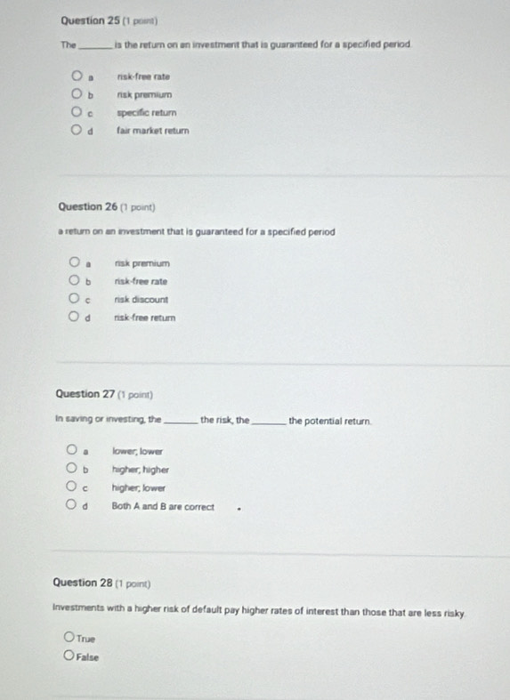 The_ is the return on an investment that is guaranteed for a specified period.
risk-free rate
b risk premium
C specific retur
d fair market return
Question 26 (1 point)
a return on an investment that is guaranteed for a specified period
a risk premium
b risk-free rate
c risk discount
d risk-free return
Question 27 (1 point)
In saving or investing, the_ the risk, the_ the potential return.
a lower; lower
bì higher, higher
c higher; lower
d Both A and B are correct .
Question 28 (1 point)
Investments with a higher risk of default pay higher rates of interest than those that are less risky
True
False