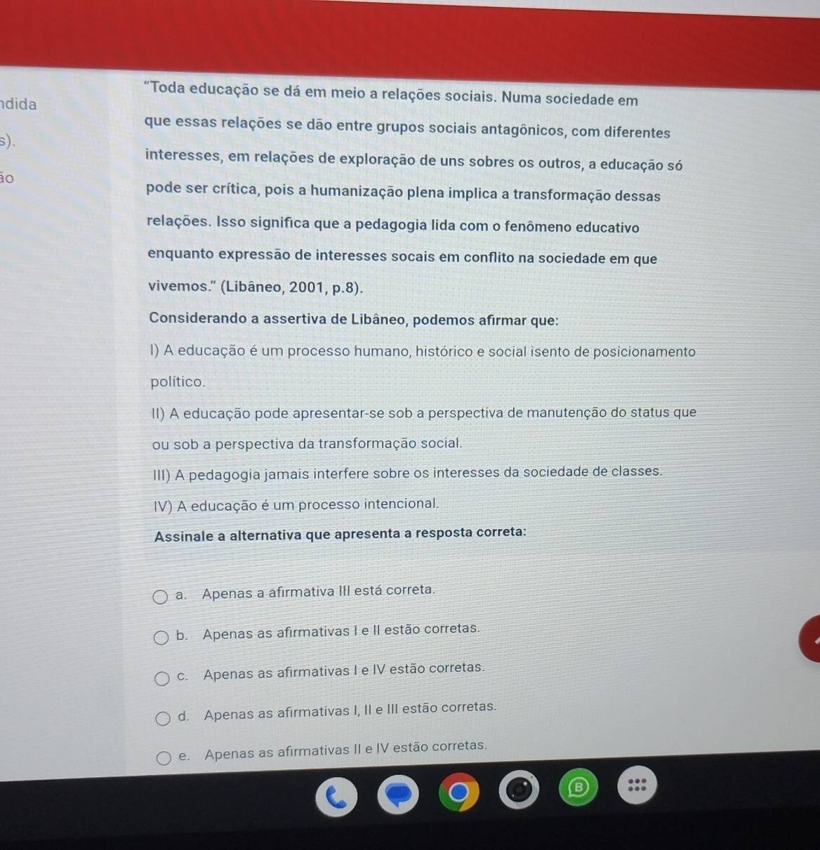 “Toda educação se dá em meio a relações sociais. Numa sociedade em
dida
que essas relações se dão entre grupos sociais antagônicos, com diferentes
s).
interesses, em relações de exploração de uns sobres os outros, a educação só
ão
pode ser crítica, pois a humanização plena implica a transformação dessas
relações. Isso significa que a pedagogia lida com o fenômeno educativo
enquanto expressão de interesses socais em conflito na sociedade em que
vivemos." (Libâneo, 2001, p.8).
Considerando a assertiva de Libâneo, podemos afirmar que:
I) A educação é um processo humano, histórico e social isento de posicionamento
político.
II) A educação pode apresentar-se sob a perspectiva de manutenção do status que
ou sob a perspectiva da transformação social.
III) A pedagogia jamais interfere sobre os interesses da sociedade de classes.
IV) A educação é um processo intencional.
Assinale a alternativa que apresenta a resposta correta:
a. Apenas a afirmativa III está correta.
b. Apenas as afirmativas I e II estão corretas.
c. Apenas as afirmativas I e IV estão corretas.
d. Apenas as afirmativas I, II e III estão corretas.
e. Apenas as afirmativas II e IV estão corretas.