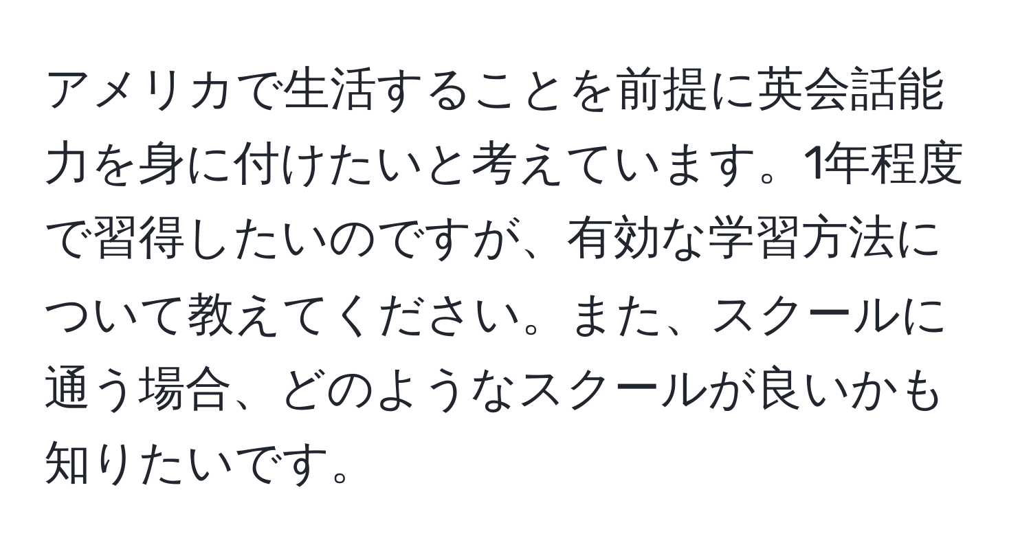 アメリカで生活することを前提に英会話能力を身に付けたいと考えています。1年程度で習得したいのですが、有効な学習方法について教えてください。また、スクールに通う場合、どのようなスクールが良いかも知りたいです。