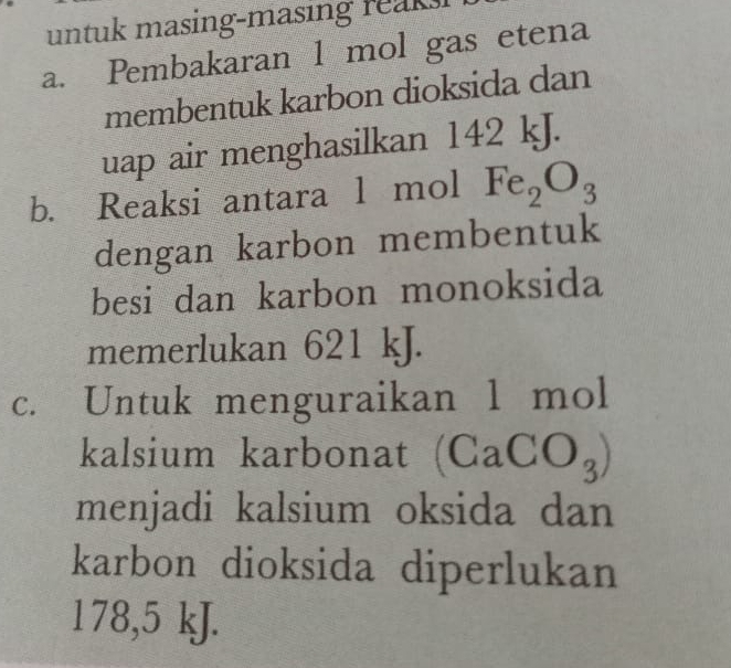 untuk masing-masing reaks! 
a. Pembakaran 1 mol gas etena 
membentuk karbon dioksida dan 
uap air menghasilkan 142 kJ. 
b. Reaksi antara l mol Fe_2O_3
dengan karbon membentuk 
besi dan karbon monoksida 
memerlukan 621 kJ. 
c. Untuk menguraikan 1 mol
kalsium karbonat (Ca CO_3)
menjadi kalsium oksida dan 
karbon dioksida diperlukan
178,5 kJ.