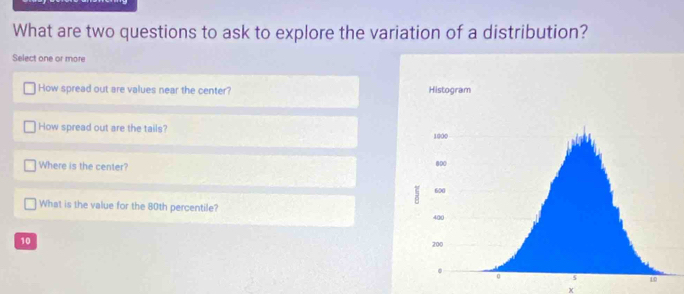 What are two questions to ask to explore the variation of a distribution? 
Select one or more 
How spread out are values near the center? 
How spread out are the tails? 
Where is the center? 
What is the value for the 80th percentile?
10
x