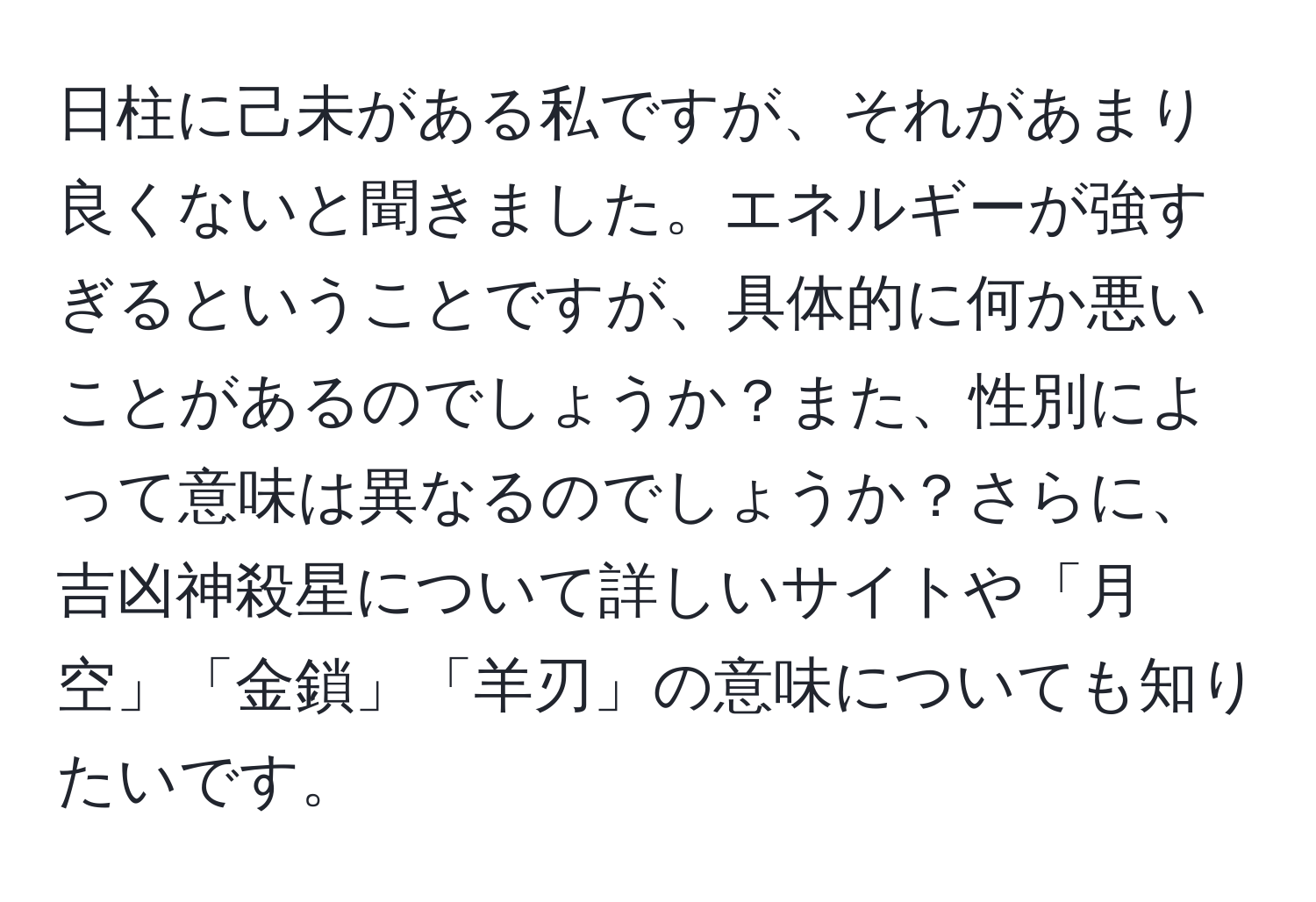 日柱に己未がある私ですが、それがあまり良くないと聞きました。エネルギーが強すぎるということですが、具体的に何か悪いことがあるのでしょうか？また、性別によって意味は異なるのでしょうか？さらに、吉凶神殺星について詳しいサイトや「月空」「金鎖」「羊刃」の意味についても知りたいです。