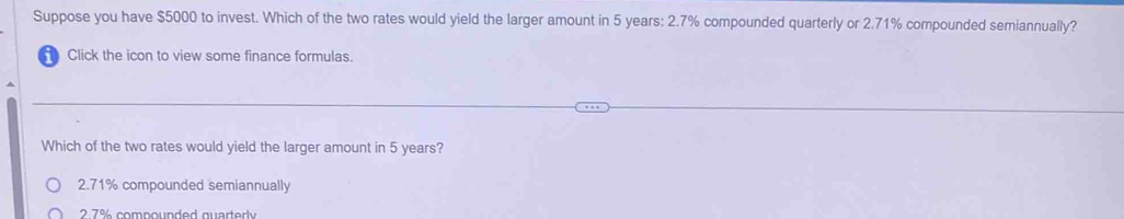 Suppose you have $5000 to invest. Which of the two rates would yield the larger amount in 5 years : 2.7% compounded quarterly or 2.71% compounded semiannually?
Click the icon to view some finance formulas.
Which of the two rates would yield the larger amount in 5 years?
2.71% compounded semiannually
2 7% compounded quarterly