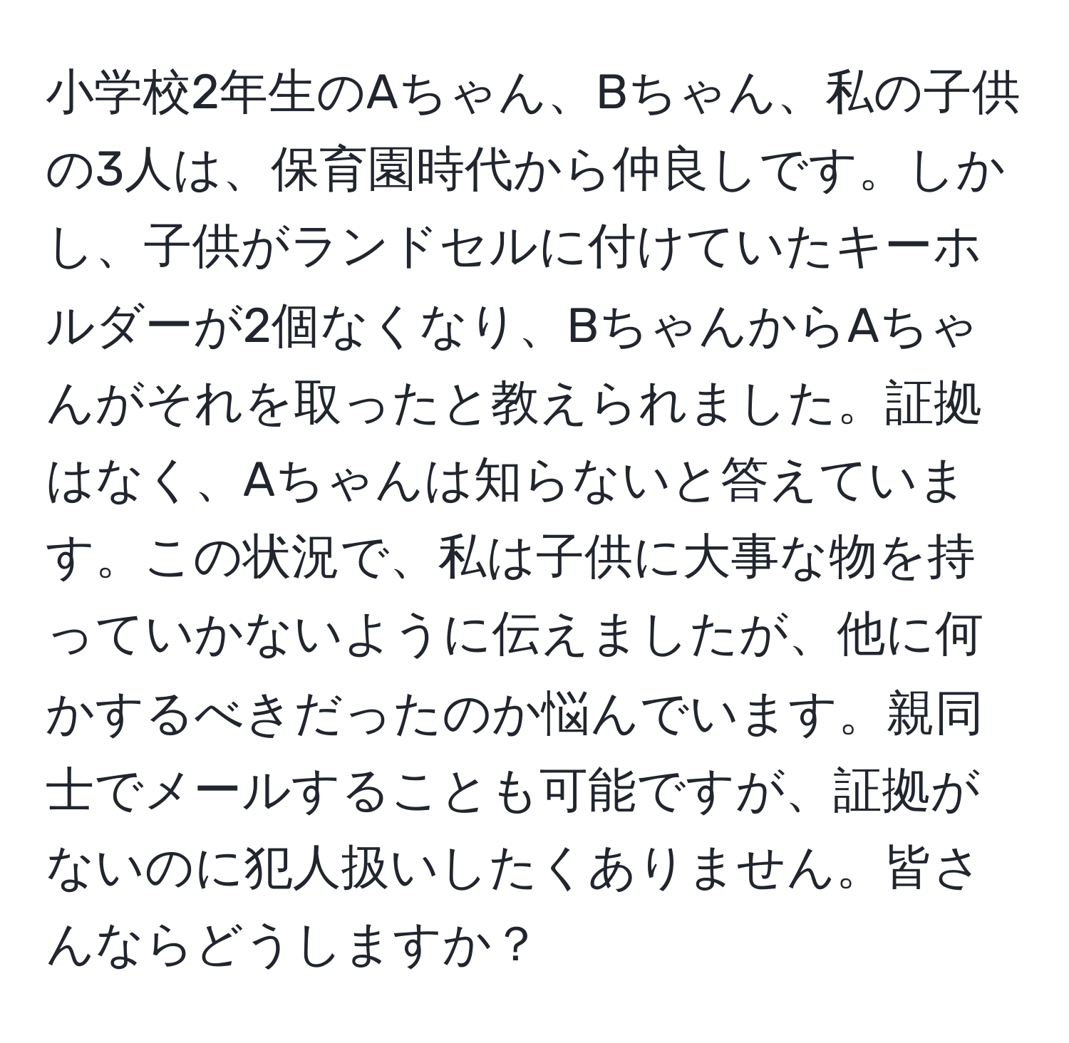 小学校2年生のAちゃん、Bちゃん、私の子供の3人は、保育園時代から仲良しです。しかし、子供がランドセルに付けていたキーホルダーが2個なくなり、BちゃんからAちゃんがそれを取ったと教えられました。証拠はなく、Aちゃんは知らないと答えています。この状況で、私は子供に大事な物を持っていかないように伝えましたが、他に何かするべきだったのか悩んでいます。親同士でメールすることも可能ですが、証拠がないのに犯人扱いしたくありません。皆さんならどうしますか？