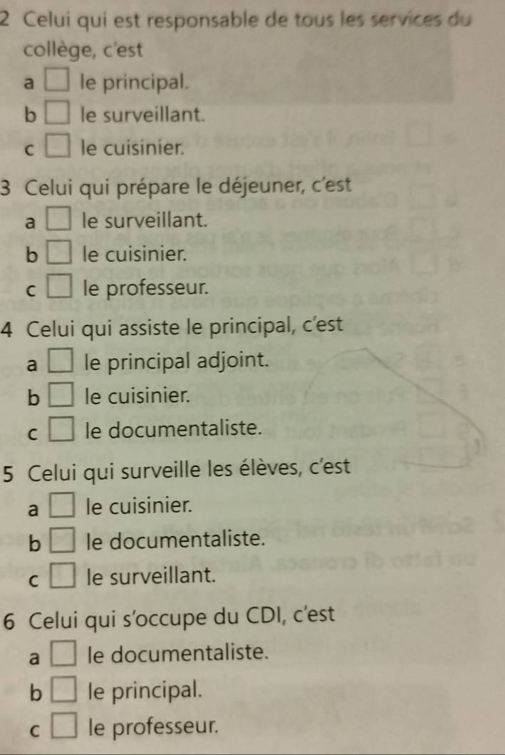 Celui qui est responsable de tous les services du
collège, c'est
a □ le principal.
b □ le surveillant.
C □ le cuisinier.
3 Celui qui prépare le déjeuner, c'est
a □ le surveillant.
b □ le cuisinier.
C □ le professeur.
4 Celui qui assiste le principal, c'est
a □ le principal adjoint.
b □ le cuisinier.
C □ le documentaliste.
5 Celui qui surveille les élèves, c'est
a □ le cuisinier.
b □ le documentaliste.
C □ le surveillant.
6 Celui qui s'occupe du CDI, c'est
a □ le documentaliste.
b □ le principal.
C □ le professeur.