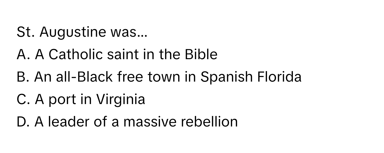 St. Augustine was... 
A. A Catholic saint in the Bible
B. An all-Black free town in Spanish Florida
C. A port in Virginia
D. A leader of a massive rebellion