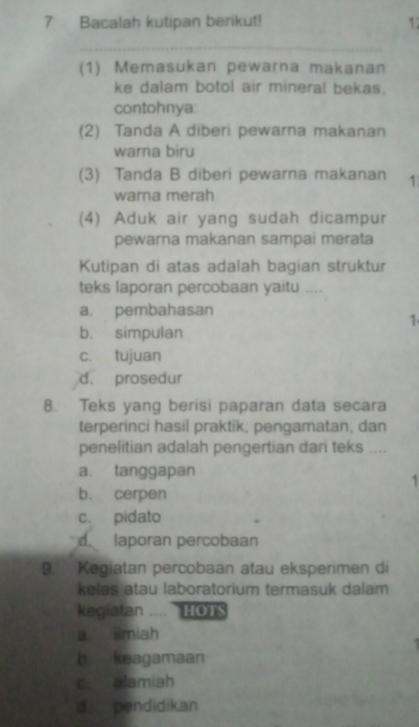 Bacalah kutipan berikut! 1:
_
(1) Memasukan pewarna makanan
ke dalam botol air mineral bekas.
contohnya:
(2) Tanda A diberi pewarna makanan
warna biru
(3) Tanda B diberi pewarna makanan 1
warna merah
(4) Aduk air yang sudah dicampur
pewarna makanan sampai merata
Kutipan di atas adalah bagian struktur
teks laporan percobaan yaitu ....
a. pembahasan
1
b. simpulan
c. tujuan
d. prosedur
8. Teks yang berisi paparan data secara
terperinci hasil praktik, pengamatan, dan
penelitian adalah pengertian dari teks ....
a. tanggapan
1
b. cerpen
c. pidato
laporan percobaan
9. Kegiatan percobaan atau eksperimen di
kelas atau laboratorium termasuk dalam
kegiatan .... HOTS
a ilmiah
b keagamaan
c. alamiah
d pendidikan