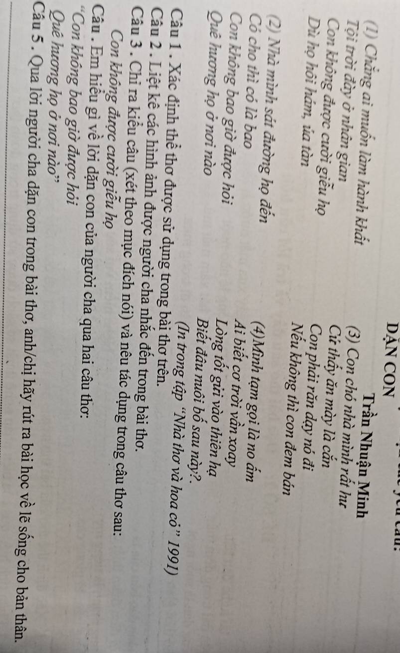 DĂN CON 
Trần Nhuận Minh 
(1) Chắng ai muốn làm hành khất (3) Con chó nhà mình rất hư 
Tội trời đày ở nhân gian Cứ thấy ăn mày là cắn 
Con không được cười giễu họ Con phải răn dạy nó đi 
Dù họ hôi hám, úa tàn Nếu không thì con đem bán 
(2) Nhà mình sát đường họ đến (4)Mình tạm gọi là no ấm 
Có cho thì có là bao Ai biết cơ trời vần xoay 
Con không bao giờ được hỏi Lòng tốt gửi vào thiên hạ 
Quê hương họ ở nơi nào Biết đâu nuôi bố sau này?. 
(In trong tập “Nhà thơ và hoa cỏ” 1991) 
Câu 1 . Xác định thể thơ được sử dụng trong bài thơ trên. 
Câu 2 . Liệt kê các hình ảnh được người cha nhắc đến trong bài thơ. 
Câu 3 . Chỉ ra kiểu câu (xét theo mục đích nói) và nêu tác dụng trong câu thơ sau: 
Con không được cười giễu họ 
Câu : Em hiểu gì về lời dặn con của người cha qua hai câu thơ: 
*Con không bao giờ được hỏi 
Quê hương họ ở nơi nào'' 
Câu 5 . Qua lời người cha dặn con trong bài thơ, anh/chị hãy rút ra bài học về lẽ sống cho bản thân.