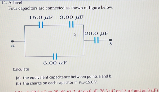 A-level 
Four capacitors are connected as shown in figure below. 
Calculate 
(a) the equivalent capacitance between points a and b. 
(b) the charge on each capacitor if V_ab=15.0V. 
u C on 6 uF 26 3 uC on 15 uF and on 3 uF