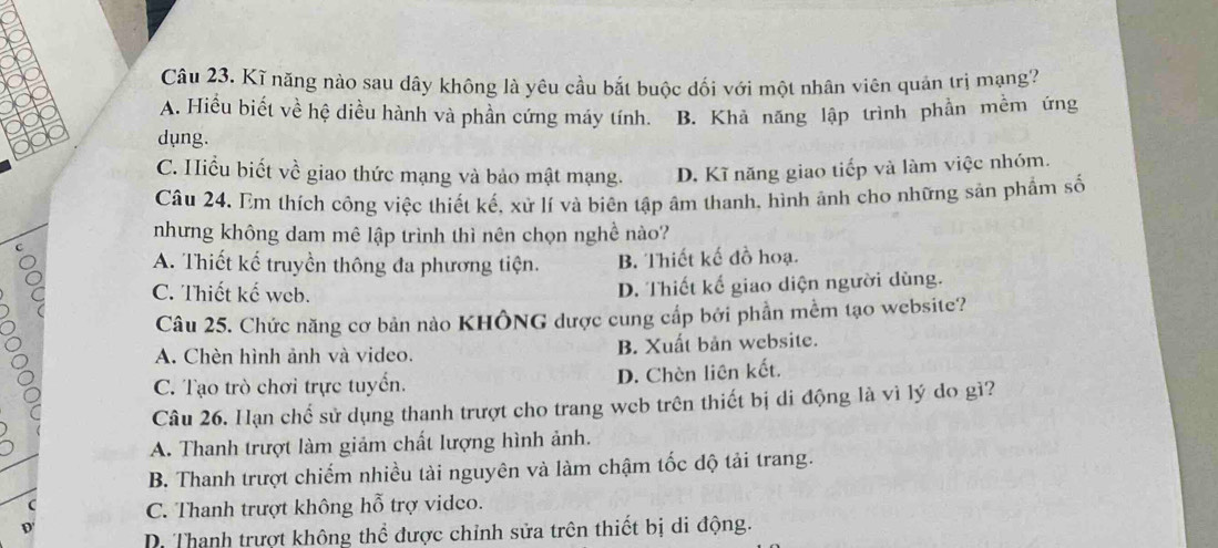 Kĩ năng nào sau dây không là yêu cầu bắt buộc dối với một nhân viên quản trị mạng?
A. Hiểu biết về hệ diều hành và phần cứng máy tính. B. Khả năng lập trình phần mềm ứng
dung.
C. Hiểu biết về giao thức mạng và bảo mật mạng. D. Kĩ năng giao tiếp và làm việc nhóm.
Câu 24. Em thích công việc thiết kế, xử lí và biên tập âm thanh, hình ảnh cho những sản phẩm số
nhưng không dam mê lập trình thì nên chọn nghề nào?
C
A. Thiết kế truyền thông đa phương tiện. B. Thiết kế đồ hoạ.
C. Thiết kế web. D. Thiết kế giao diện người dùng.
Câu 25. Chức năng cơ bản nào KHÔNG được cung cấp bởi phần mềm tạo website?
A. Chèn hình ảnh và video. B. Xuất bản website.
C. Tạo trò chơi trực tuyển. D. Chèn liên kết.
Câu 26. Hạn chế sử dụng thanh trượt cho trang wcb trên thiết bị di động là vì lý do gì?
A. Thanh trượt làm giảm chất lượng hình ảnh.
B. Thanh trượt chiếm nhiều tài nguyên và làm chậm tốc độ tải trang.
C. Thanh trượt không hỗ trợ vidco.
D
D. Thanh trượt không thể được chỉnh sửa trên thiết bị di động.