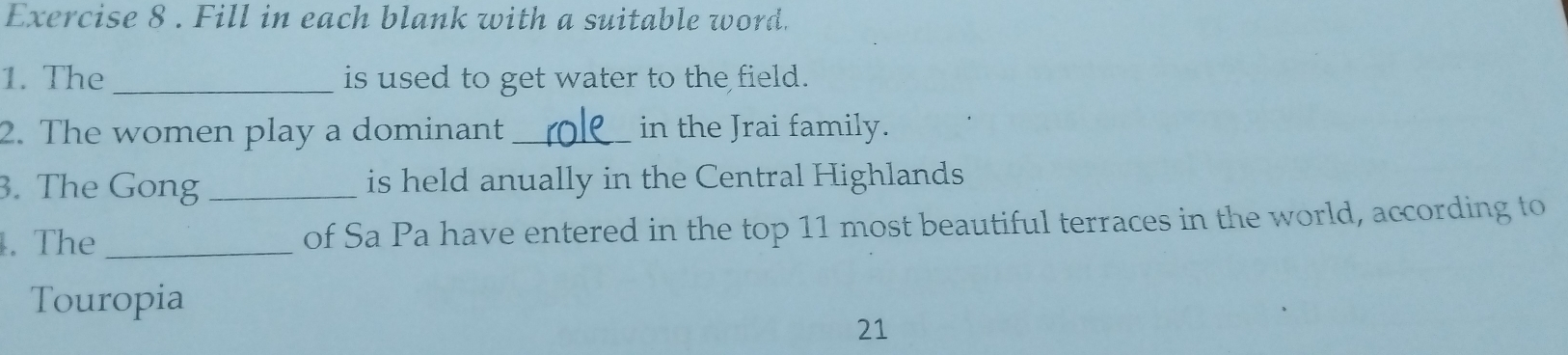 Fill in each blank with a suitable word. 
1. The _is used to get water to the field. 
2. The women play a dominant _in the Jrai family. 
3. The Gong _is held anually in the Central Highlands 
. The _of Sa Pa have entered in the top 11 most beautiful terraces in the world, according to 
Touropia 
21