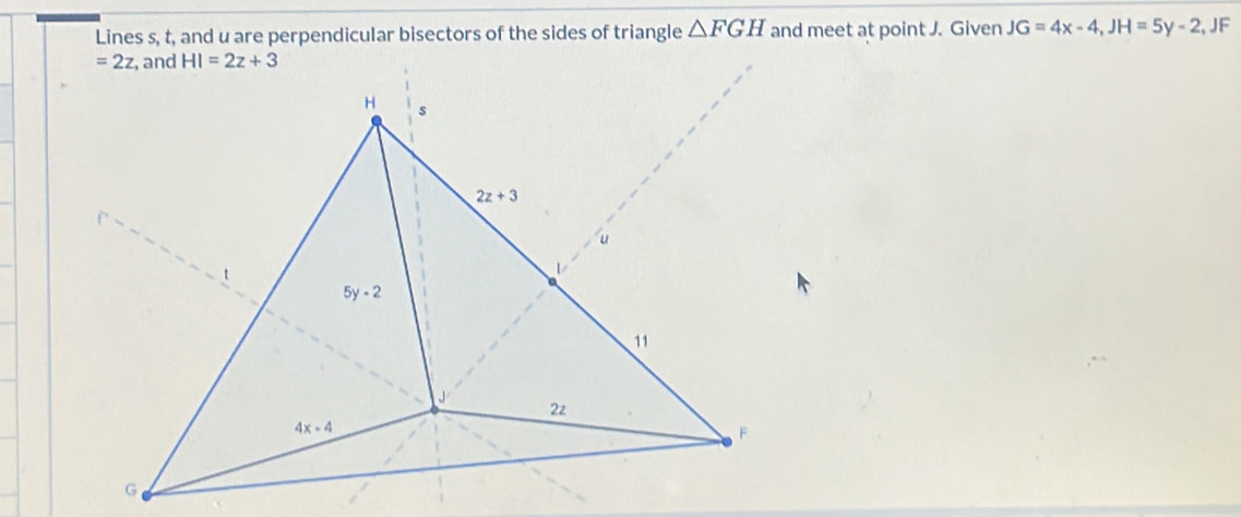 Lines s, t, and u are perpendicular bisectors of the sides of triangle △ FGH and meet at point J. Given JG=4x-4,JH=5y-2 , JF