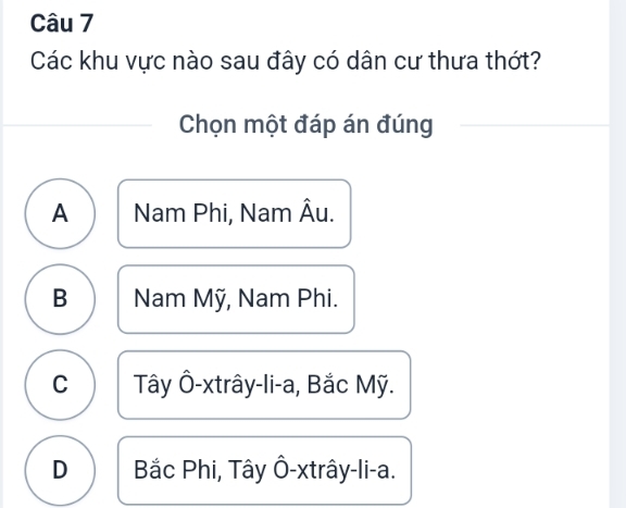 Các khu vực nào sau đây có dân cư thưa thớt?
Chọn một đáp án đúng
A Nam Phi, Nam Âu.
B Nam Mỹ, Nam Phi.
C Tây Ô-xtrây-li-a, Bắc Mỹ.
D Bắc Phi, Tây Ô-xtrây-li-a.