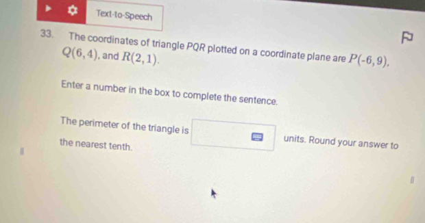 Text-to-Speech 
33. The coordinates of triangle PQR plotted on a coordinate plane are P(-6,9),
Q(6,4) , and R(2,1). 
Enter a number in the box to complete the sentence. 
The perimeter of the triangle is units. Round your answer to 
the nearest tenth.