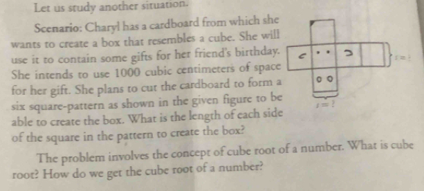 Let us study another situation.
Scenario: Charyl has a cardboard from which she
wants to create a box that resembles a cube. She will
use it to contain some gifts for her friend's birthday.
She intends to use 1000 cubic centimeters of space
for her gift. She plans to cut the cardboard to form a
six square-pattern as shown in the given figure to be
able to create the box. What is the length of each side
of the square in the pattern to create the box?
The problem involves the concept of cube root of a number. What is cube
root? How do we get the cube root of a number?