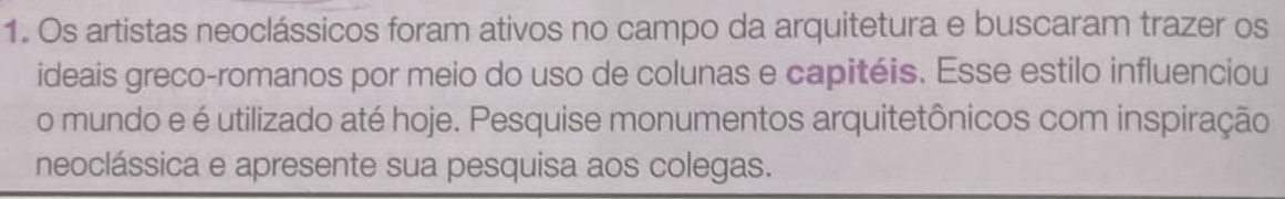 Os artistas neoclássicos foram ativos no campo da arquitetura e buscaram trazer os 
ideais greco-romanos por meio do uso de colunas e capitéis. Esse estilo influenciou 
o mundo e é utilizado até hoje. Pesquise monumentos arquitetônicos com inspiração 
neoclássica e apresente sua pesquisa aos colegas.