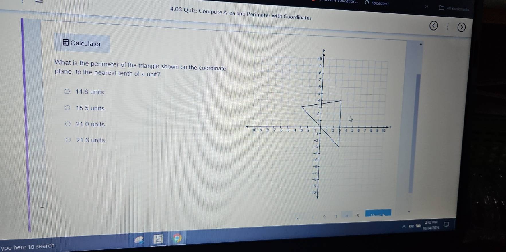 ( Speedtest All Bookmarks
4.03 Quiz: Compute Area and Perimeter with Coordinates
Calculator
What is the perimeter of the triangle shown on the coordinate
plane, to the nearest tenth of a unit?
14.6 units
15.5 units
21.0 units
21.6 units 
1 7 A 5 as 
∧ 1O2 
ype here to search