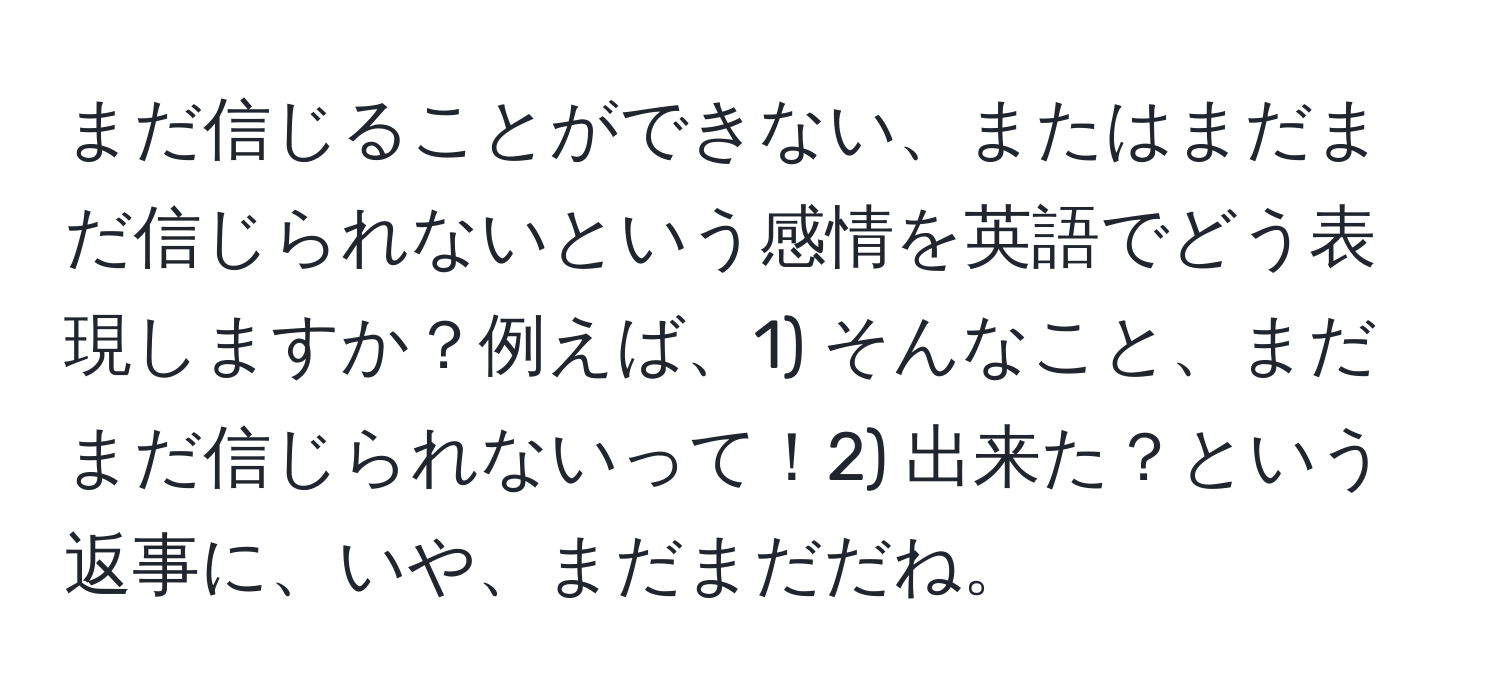 まだ信じることができない、またはまだまだ信じられないという感情を英語でどう表現しますか？例えば、1) そんなこと、まだまだ信じられないって！2) 出来た？という返事に、いや、まだまだだね。