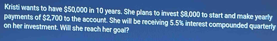 Kristi wants to have $50,000 in 10 years. She plans to invest $8,000 to start and make yearly 
payments of $2,700 to the account. She will be receiving 5.5% interest compounded quarterly 
on her investment. Will she reach her goal?