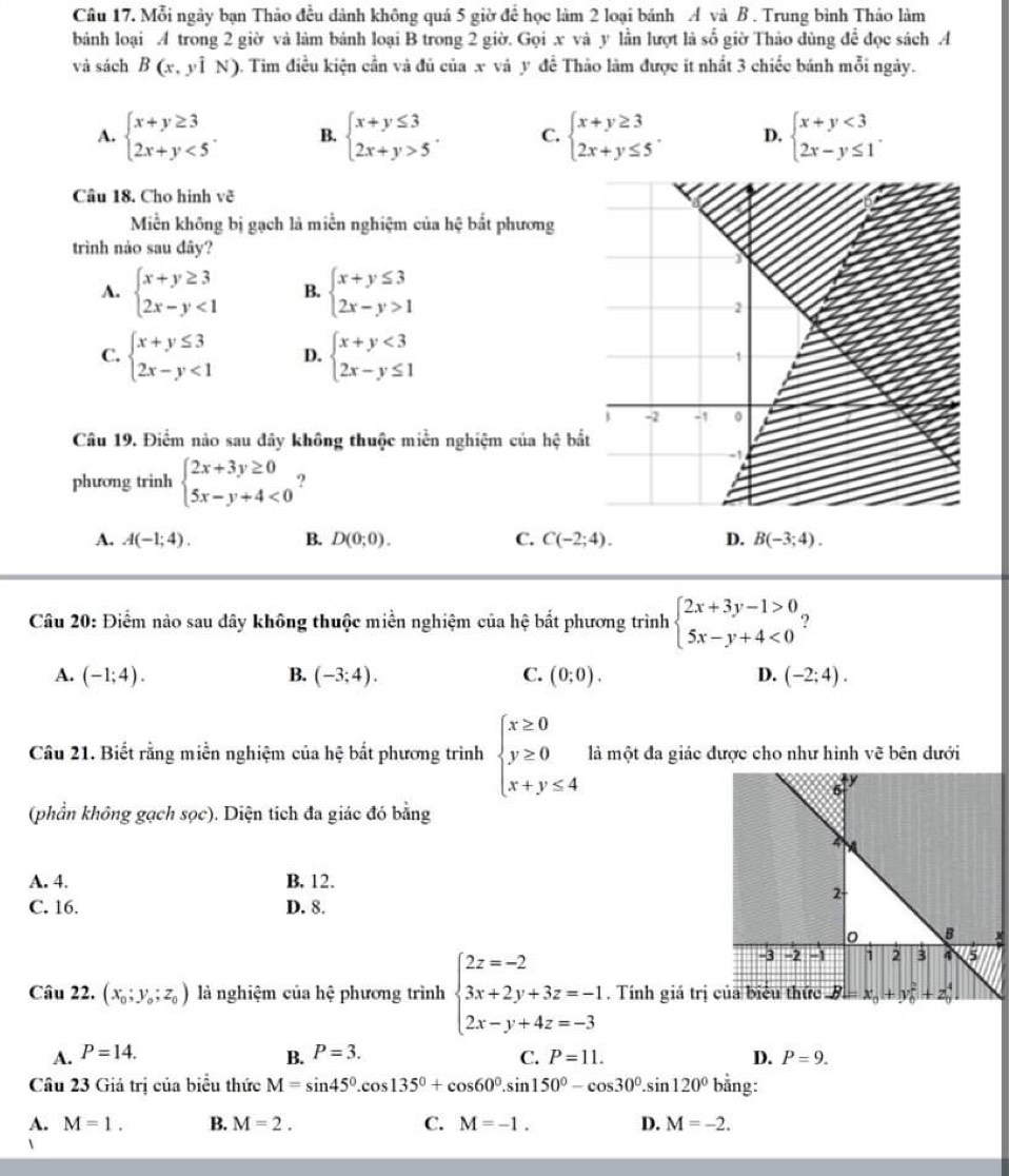 Mỗi ngày bạn Thảo đều dành không quá 5 giờ để học làm 2 loại bánh A và B . Trung bình Thảo làm
bánh loại A trong 2 giờ và làm bánh loại B trong 2 giờ. Gọi x và y lần lượt là số giờ Thảo dùng để đọc sách A
và sách B(x,yiN) 9. Tim điều kiện cần và đủ của x và y đề Thảo làm được it nhất 3 chiếc bánh mỗi ngày.
A. beginarrayl x+y≥ 3 2x+y<5endarray. . B. beginarrayl x+y≤ 3 2x+y>5endarray. . C. beginarrayl x+y≥ 3 2x+y≤ 5endarray. . D. beginarrayl x+y<3 2x-y≤ 1endarray. .
Câu 18. Cho hình vẽ
Miền không bị gạch là miền nghiệm của hệ bắt phương
trình nào sau đây?
A. beginarrayl x+y≥ 3 2x-y<1endarray. B. beginarrayl x+y≤ 3 2x-y>1endarray.
C. beginarrayl x+y≤ 3 2x-y<1endarray. D. beginarrayl x+y<3 2x-y≤ 1endarray.
Câu 19. Điểm nảo sau đây không thuộc miền nghiệm của hệ bắ
phương trinh beginarrayl 2x+3y≥ 0 5x-y+4<0endarray. ?
A. A(-1;4). B. D(0;0). C. C(-2;4). D. B(-3;4).
Câu 20: Điểm nào sau dây không thuộc miền nghiệm của hệ bắt phương trình beginarrayl 2x+3y-1>0 5x-y+4<0endarray. ?
A. (-1;4). B. (-3;4). C. (0;0). D. (-2;4).
Câu 21. Biết rằng miền nghiệm của hệ bắt phương trình beginarrayl x≥ 0 y≥ 0 x+y≤ 4endarray. là một đa giác được cho như hình vẽ bên dưới
(phần không gạch sọc). Diện tích đa giác đó bằng
A. 4. B. 12.
C. 16. D. 8.
Câu 22. (x_0;y_o;z_0) là nghiệm của hhat e phương trình beginarrayl 2z=-2 3x+2y+3z=-1 2x-y+4z=-3endarray.. Tính giá trị
A. P=14. B. P=3. P=11. D. P=9.
C.
Câu 23 Giá trị của biểu thức M=sin 45°.cos 135°+cos 60°.sin 150°-cos 30°.sin 120° bằng:
A. M=1. B. M=2. C. M=-1. D. M=-2.