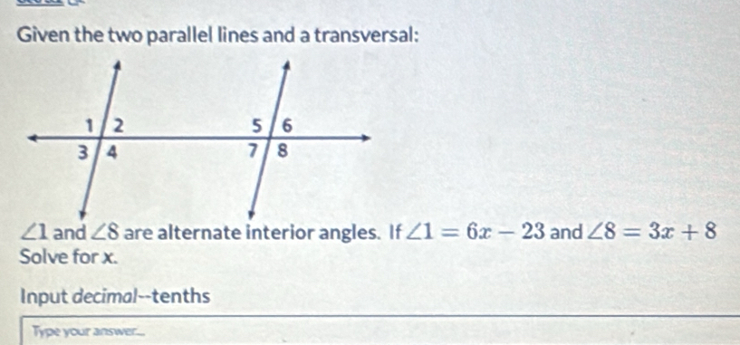 Given the two parallel lines and a transversal:
∠ 1 ∠ 8 are alternate interior angles. If ∠ 1=6x-23 and ∠ 8=3x+8
Solve for x. 
Input decimal--tenths 
Type your answer...