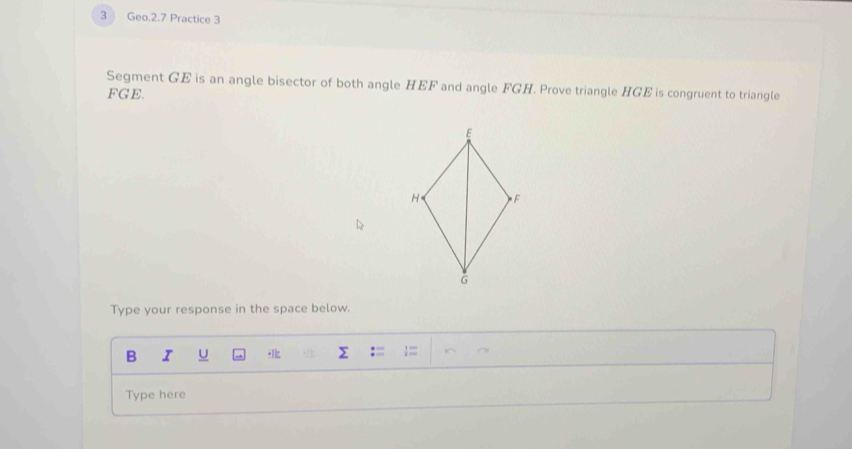 Geo.2.7 Practice 3 
Segment GE is an angle bisector of both angle HEF and angle FGH. Prove triangle HGE is congruent to triangle
FGE. 
Type your response in the space below. 
B I U 
Type here