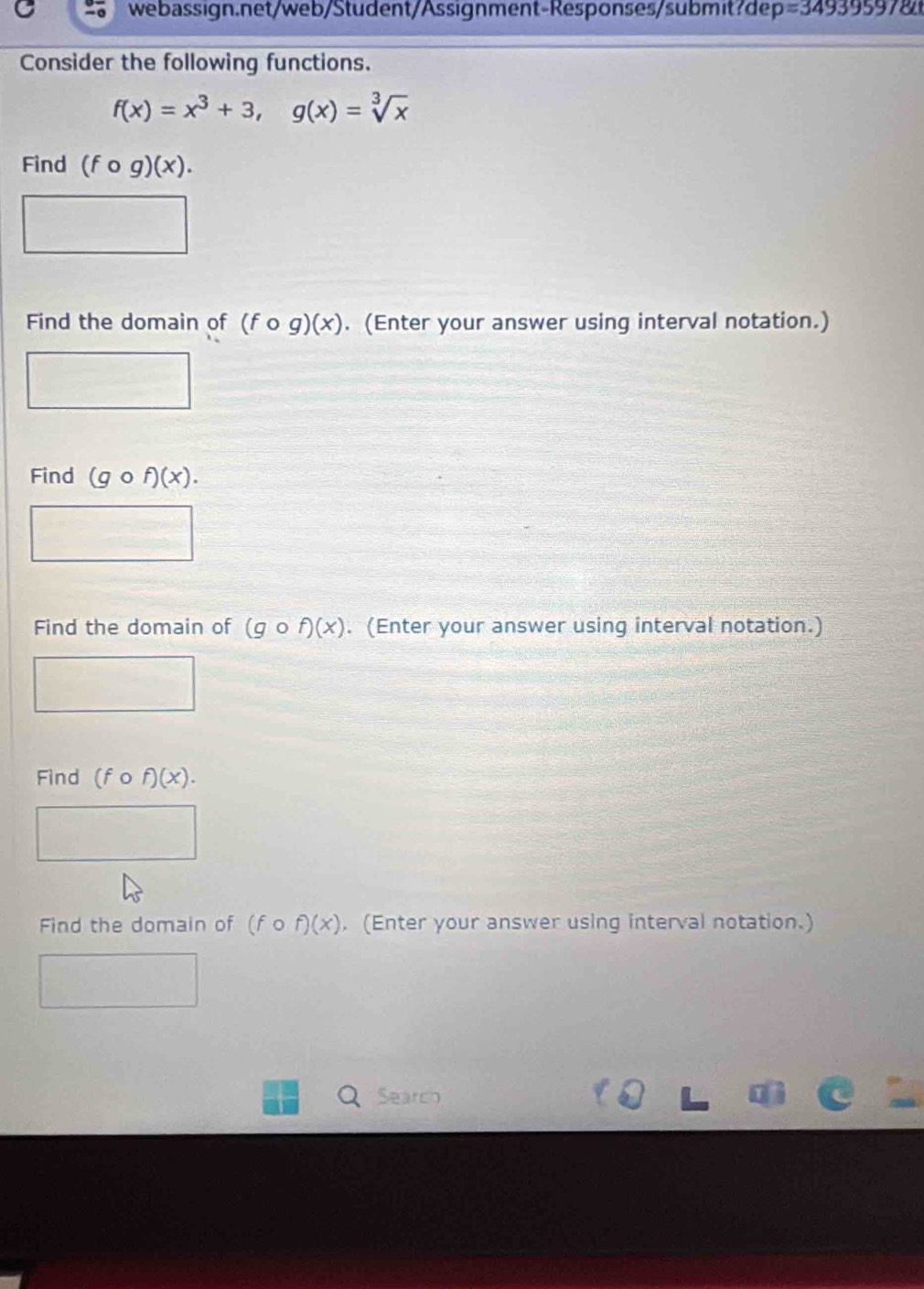 p=34939597
Consider the following functions.
f(x)=x^3+3, g(x)=sqrt[3](x)
Find (fcirc g)(x). 
Find the domain of (fcirc g)(x). (Enter your answer using interval notation.) 
Find (gcirc f)(x). 
Find the domain of (gcirc f)(x). (Enter your answer using interval notation.) 
Find (fcirc f)(x). 
Find the domain of (fcirc f)(x). (Enter your answer using interval notation.) 
Q Searco