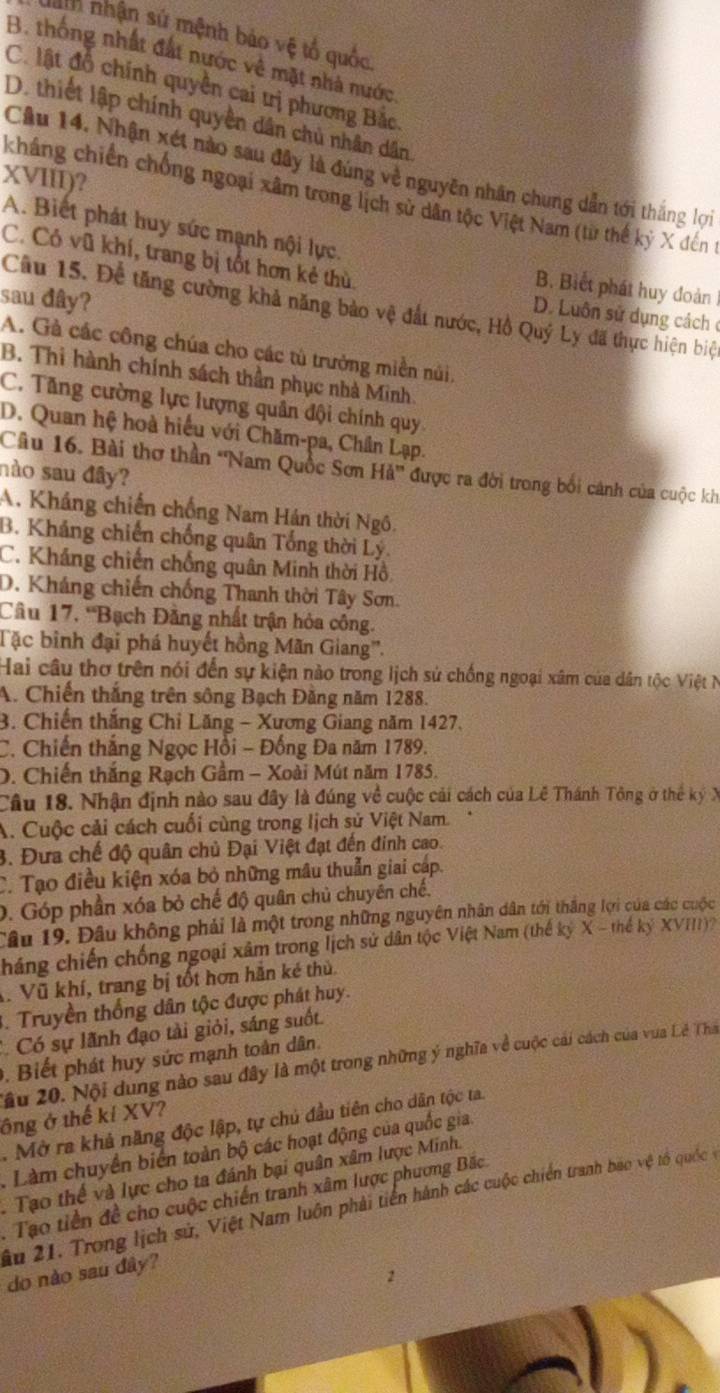 Tn nhận sử mệnh bảo vệ tổ quốc
B. thống nhất đất nước về mặt nhà nước.
C. lật đồ chính quyền cai trị phương Bắc
D. thiết lập chính quyền dân chủ nhân dân
Câu 14. Nhận xét nào sau đây là đúng về nguyên nhân chung dẫn tới thắng lợi
XVIII)?
kháng chiến chống ngoại xâm trong lịch sử dân tộc Việt Nam (từ thế kỷ X đến t
A. Biết phát huy sức mạnh nội lực.
C. Có vũ khí, trang bị tốt hơn kẻ thù.
B. Biết phát huy đoàn
sau đây?
Câu 15. Để tăng cường khả năng bảo vệ đất nước, Hồ Quý Ly đã thực hiện biệ
D. Luôn sử dụng cách ở
A. Gà các công chúa cho các tù trưởng miền núi
B. Thi hành chính sách thần phục nhà Minh.
C. Tăng cường lực lượng quân đội chính quy
D. Quan hệ hoà hiểu với Chăm-pa, Chân Lạp.
Câu 16. Bài thơ thần 'Nam Quốc Sơn Hả'' được ra đời trong bối cánh của cuộc kh
nào sau đây?
A. Kháng chiến chống Nam Hán thời Ngô.
B. Kháng chiến chống quân Tổng thời Lý.
C. Kháng chiến chống quân Minh thời Hồ.
D. Kháng chiến chống Thanh thời Tây Sơn.
Cầu 17, ''Bạch Đằng nhất trận hỏa công.
Tặc binh đại phá huyết hồng Mãn Giang''.
Hai câu thơ trên nói đến sự kiện nào trong lịch sử chống ngoại xâm của dân tộc Việt N
A. Chiến thắng trên sông Bạch Đằng năm 1288.
3. Chiến thắng Chỉ Lăng - Xương Giang năm 1427.
C. Chiến thắng Ngọc Hồi - Đồng Đa năm 1789.
D. Chiến thắng Rạch Gầm - Xoài Mút năm 1785.
Câu 18. Nhận định nào sau đây là đúng về cuộc cải cách của Lễ Thánh Tông ở thể ký X
A. Cuộc cải cách cuối cùng trong lịch sử Việt Nam.
3. Đưa chế độ quân chủ Đại Việt đạt đến đinh cao.
C. Tạo điều kiện xóa bỏ những mâu thuẫn giai cáp.
0. Góp phần xóa bỏ chế độ quân chủ chuyên chế.
Câu 19. Đâu không phải là một trong những nguyên nhân dân tới thắng lợi của các cuộc
Cháng chiến chống ngoại xâm trong lịch sử dân tộc Việt Nam (thế kỷ X - thế kỷ XVIII)
. Vũ khí, trang bị tốt hơn hằn ké thủ.
. Truyền thống dân tộc được phát huy.
Có sự lãnh đạo tài giỏi, sáng suốt.
. Biết phát huy sức mạnh toàn dân.
2âu 20. Nội dung nào sau đây là một trong những ý nghĩa về cuộc cái cách của vua Lê Tha
ông ở thế kí XV?
. Mở ra khả năng độc lập, tự chủ đầu tiên cho dân tộc ta.
. Làm chuyển biển toàn bộ các hoạt động của quốc gia.
.  Tạo thể và lực cho ta đánh bại quân xâm lược Minh.
. Tạo tiền đề cho cuộc chiến tranh xâm lược phương Bắc
âu 21. Trong lịch sử, Việt Nam luôn phải tiền hành các cuộc chiến tranh bao vệ tổ quốc vý
do nào sau đây?
2