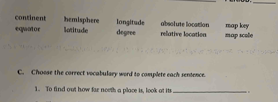 continent hemisphere longitude absolute location map key
equator latitude degree relative location map scale
C. Choose the correct vocabulary word to complete each sentence.
1. To find out how far north a place is, look at its_
.