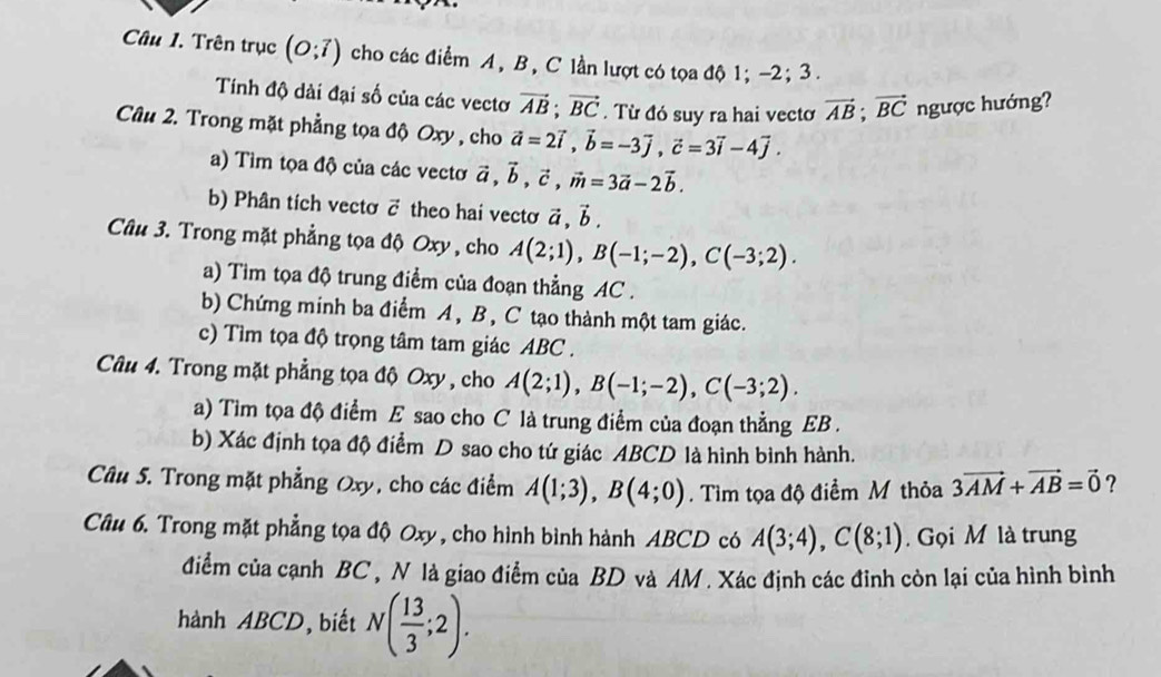 Trên trục (O;vector i) cho các điểm A, B, C lần lượt có tọa độ 1; -2; 3 .
Tính độ dài đại số của các vectơ vector AB;vector BC. Từ đó suy ra hai vectơ vector AB;vector BC ngược hướng?
Câu 2. Trong mặt phẳng tọa độ Oxy , cho vector a=2vector i,vector b=-3vector j,vector c=3vector i-4vector j.
a) Tìm tọa độ của các vectơ vector a,vector b,vector c,vector m=3vector a-2vector b.
b) Phân tích vectơ c theo hai vecto vector a,vector b.
Câu 3. Trong mặt phẳng tọa độ Oxy , cho A(2;1),B(-1;-2),C(-3;2).
a) Tim tọa độ trung điểm của đoạn thẳng AC .
b) Chứng minh ba điểm A, B , C tạo thành một tam giác.
c) Tìm tọa độ trọng tâm tam giác ABC .
Câu 4. Trong mặt phẳng tọa độ Oxy , cho A(2;1),B(-1;-2),C(-3;2).
a) Tim tọa độ điểm E sao cho C là trung điểm của đoạn thẳng EB .
b) Xác định tọa độ điểm D sao cho tứ giác ABCD là hình bình hành.
Câu 5. Trong mặt phẳng Oxy, cho các điểm A(1;3),B(4;0). Tìm tọa độ điểm M thỏa 3vector AM+vector AB=vector 0 ?
Câu 6. Trong mặt phẳng tọa độ Oxy , cho hình bình hành ABCD có A(3;4),C(8;1) Gọi M là trung
điểm của cạnh BC , N là giao điểm của BD và AM . Xác định các đinh còn lại của hình bình
hành ABCD, biết N( 13/3 ;2).